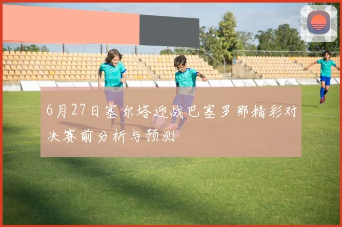 6月27日塞尔塔迎战巴塞罗那精彩对决赛前分析与预测