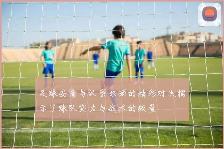 足球安南与汉密尔顿的精彩对决揭示了球队实力与战术的较量