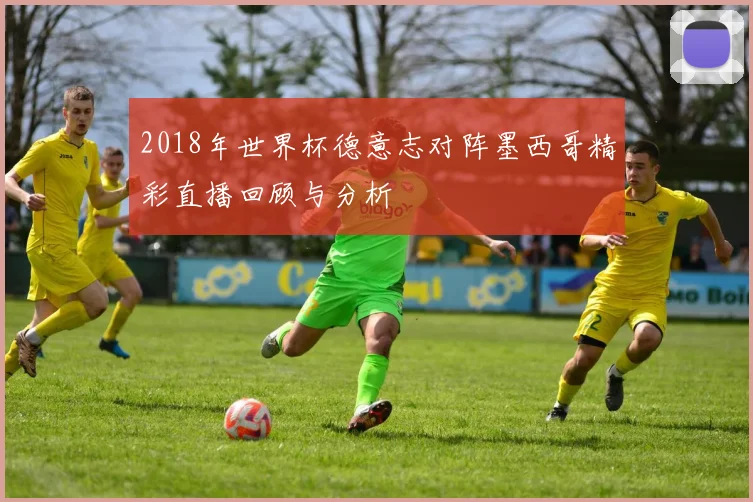 2018年世界杯德意志对阵墨西哥精彩直播回顾与分析