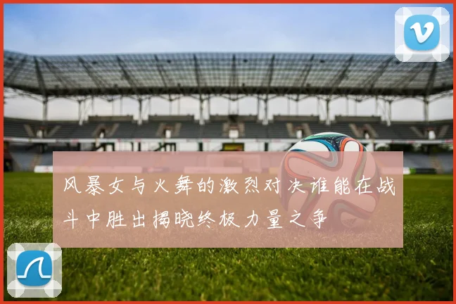 风暴女与火舞的激烈对决谁能在战斗中胜出揭晓终极力量之争