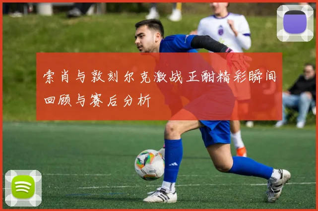 索肖与敦刻尔克激战正酣精彩瞬间回顾与赛后分析